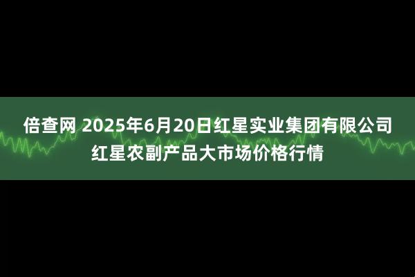 倍查网 2025年6月20日红星实业集团有限公司红星农副产品大市场价格行情