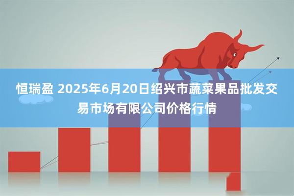 恒瑞盈 2025年6月20日绍兴市蔬菜果品批发交易市场有限公司价格行情
