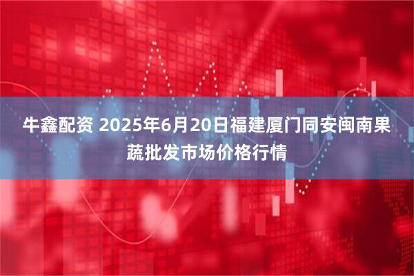 牛鑫配资 2025年6月20日福建厦门同安闽南果蔬批发市场价格行情