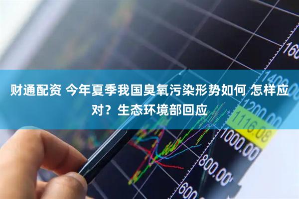 财通配资 今年夏季我国臭氧污染形势如何 怎样应对？生态环境部回应