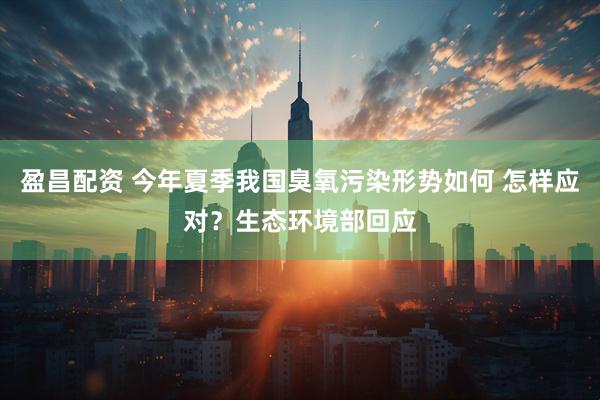 盈昌配资 今年夏季我国臭氧污染形势如何 怎样应对？生态环境部回应