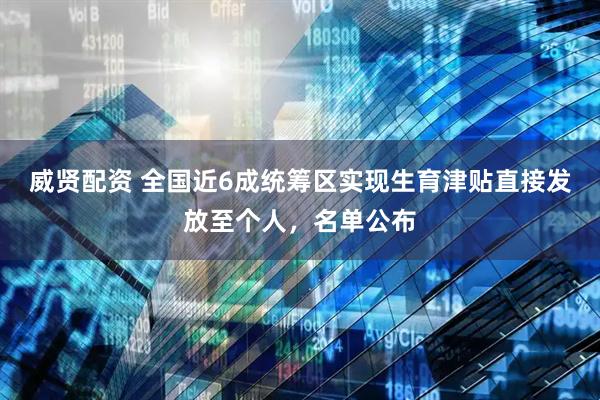 威贤配资 全国近6成统筹区实现生育津贴直接发放至个人，名单公布