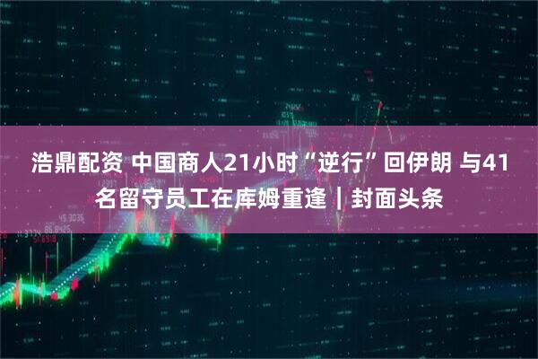 浩鼎配资 中国商人21小时“逆行”回伊朗 与41名留守员工在库姆重逢｜封面头条