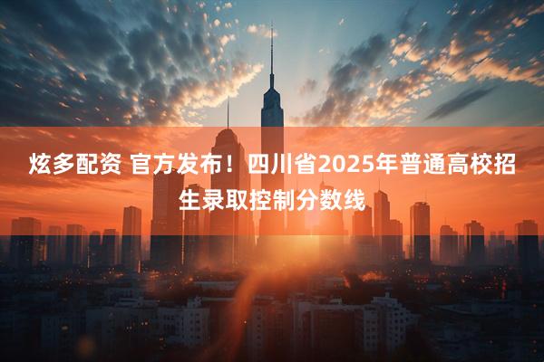 炫多配资 官方发布！四川省2025年普通高校招生录取控制分数线