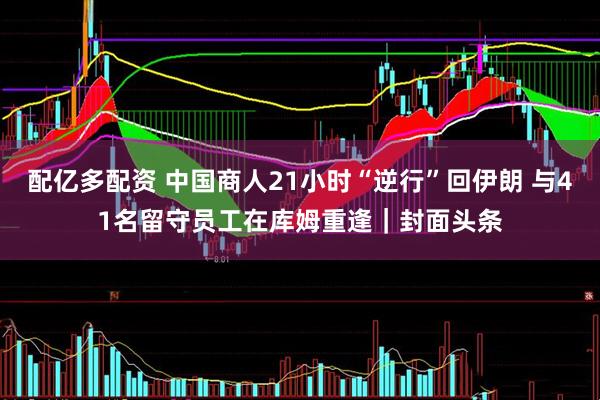 配亿多配资 中国商人21小时“逆行”回伊朗 与41名留守员工在库姆重逢｜封面头条
