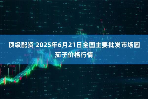 顶级配资 2025年6月21日全国主要批发市场圆茄子价格行情