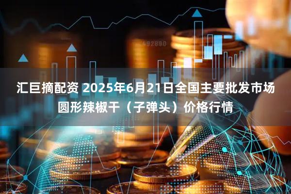 汇巨摘配资 2025年6月21日全国主要批发市场圆形辣椒干（子弹头）价格行情