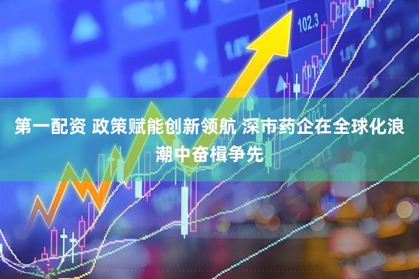 第一配资 政策赋能创新领航 深市药企在全球化浪潮中奋楫争先