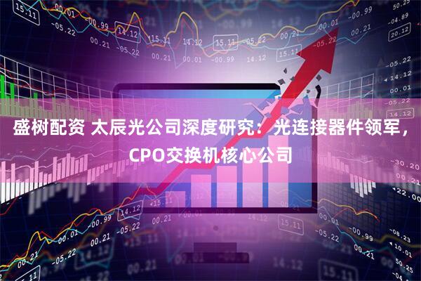 盛树配资 太辰光公司深度研究：光连接器件领军，CPO交换机核心公司