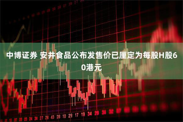 中博证券 安井食品公布发售价已厘定为每股H股60港元