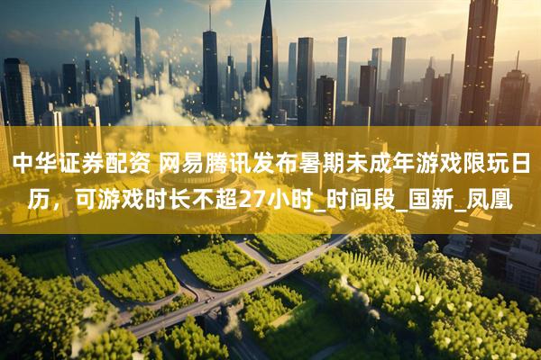 中华证券配资 网易腾讯发布暑期未成年游戏限玩日历，可游戏时长不超27小时_时间段_国新_凤凰