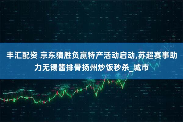 丰汇配资 京东猜胜负赢特产活动启动,苏超赛事助力无锡酱排骨扬州炒饭秒杀_城市