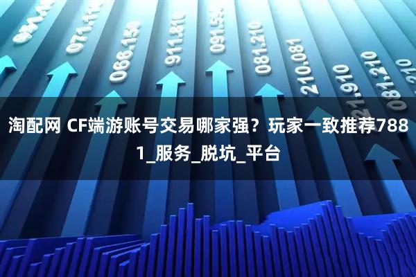 淘配网 CF端游账号交易哪家强？玩家一致推荐7881_服务_脱坑_平台
