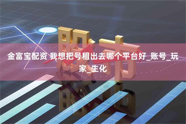 金富宝配资 我想把号租出去哪个平台好_账号_玩家_生化
