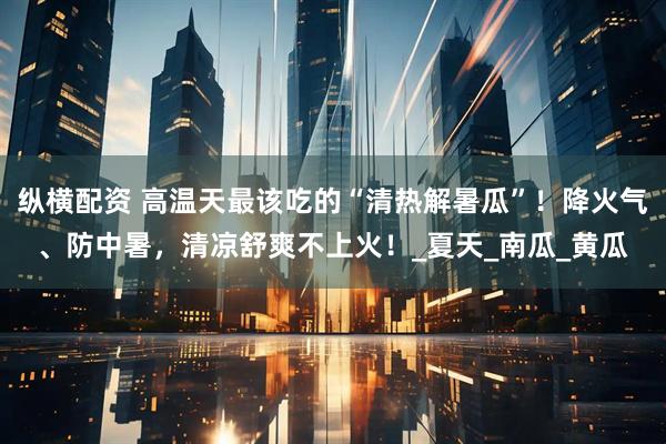 纵横配资 高温天最该吃的“清热解暑瓜”！降火气、防中暑，清凉舒爽不上火！_夏天_南瓜_黄瓜