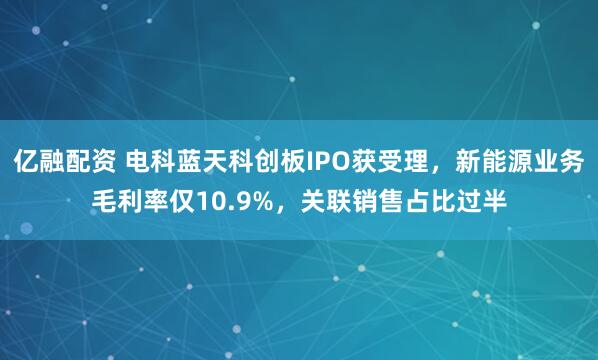亿融配资 电科蓝天科创板IPO获受理，新能源业务毛利率仅10.9%，关联销售占比过半