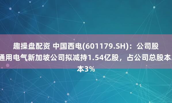 趣操盘配资 中国西电(601179.SH)：公司股东通用电气新加坡公司拟减持1.54亿股，占公司总股本3%