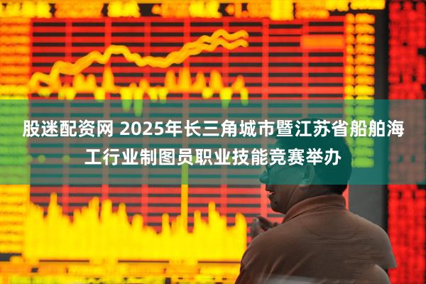 股迷配资网 2025年长三角城市暨江苏省船舶海工行业制图员职业技能竞赛举办