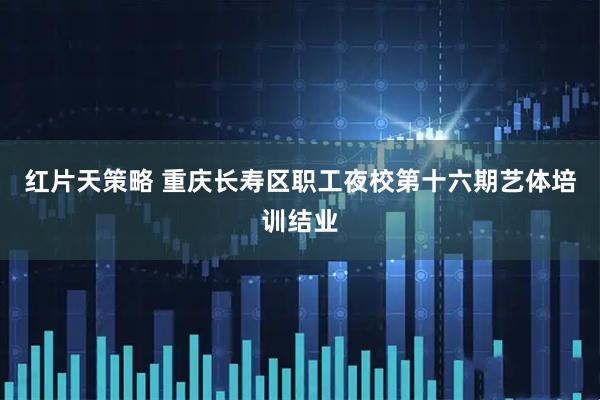 红片天策略 重庆长寿区职工夜校第十六期艺体培训结业