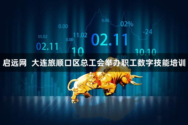 启远网  大连旅顺口区总工会举办职工数字技能培训
