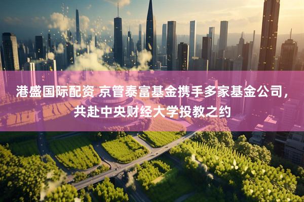 港盛国际配资 京管泰富基金携手多家基金公司，共赴中央财经大学投教之约