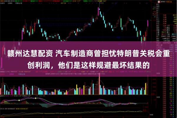 赣州达慧配资 汽车制造商曾担忧特朗普关税会重创利润，他们是这样规避最坏结果的