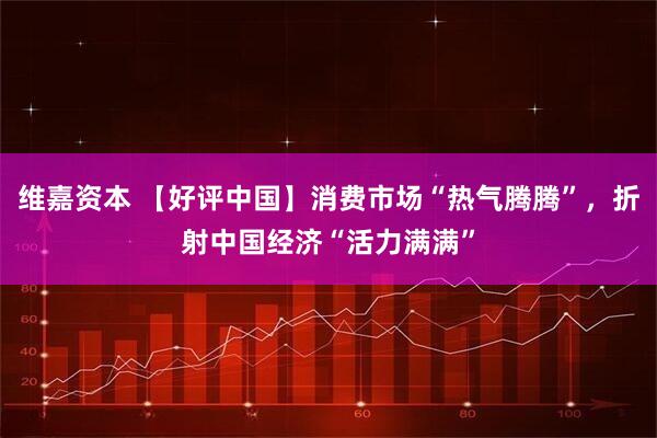 维嘉资本 【好评中国】消费市场“热气腾腾”，折射中国经济“活力满满”