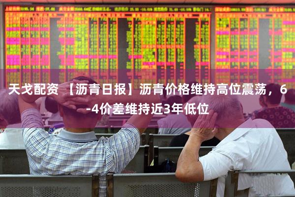 天戈配资 【沥青日报】沥青价格维持高位震荡，6-4价差维持近3年低位