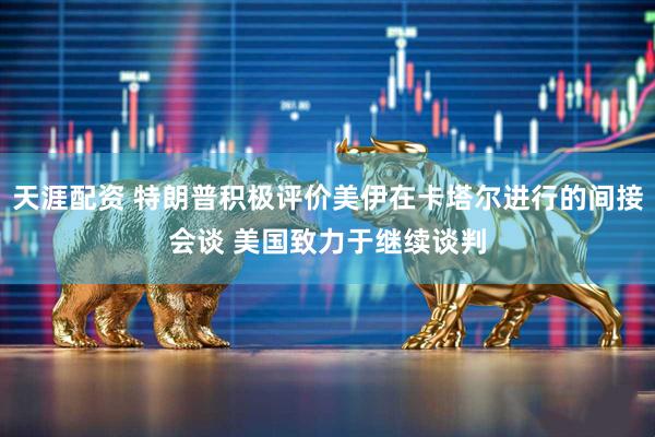 天涯配资 特朗普积极评价美伊在卡塔尔进行的间接会谈 美国致力于继续谈判