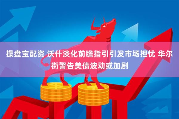 操盘宝配资 沃什淡化前瞻指引引发市场担忧 华尔街警告美债波动或加剧